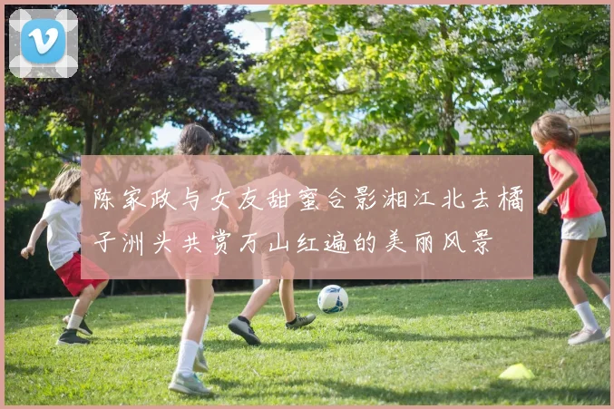 陈家政与女友甜蜜合影湘江北去橘子洲头共赏万山红遍的美丽风景