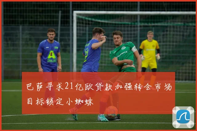 巴萨寻求21亿欧贷款加强转会市场目标锁定小蜘蛛