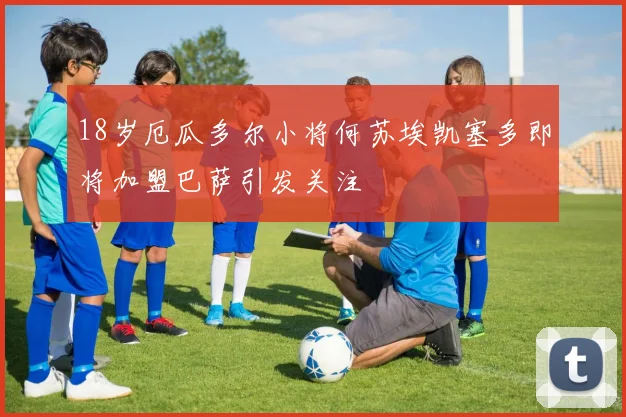 18岁厄瓜多尔小将何苏埃凯塞多即将加盟巴萨引发关注