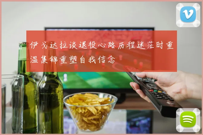 伊戈达拉谈退役心路历程迷茫时重温集锦重塑自我信念