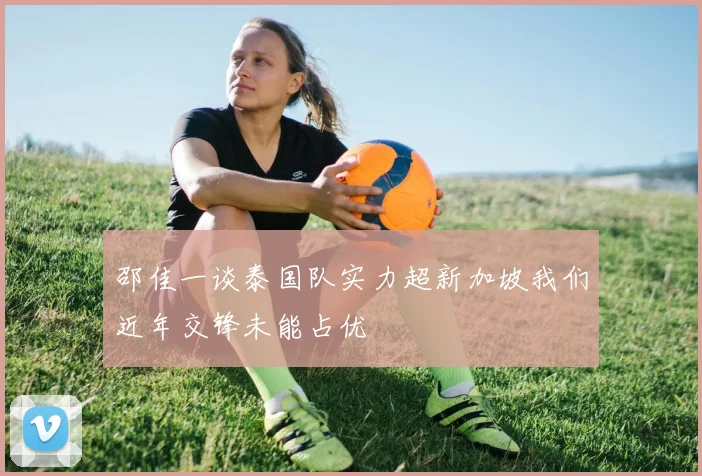 邵佳一谈泰国队实力超新加坡我们近年交锋未能占优