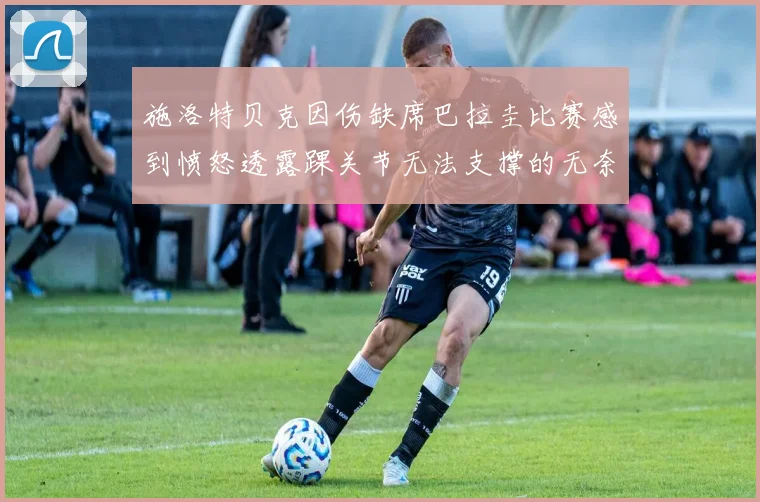 施洛特贝克因伤缺席巴拉圭比赛感到愤怒透露踝关节无法支撑的无奈