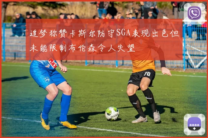 追梦称赞卡斯尔防守SGA表现出色但未能限制布伦森令人失望