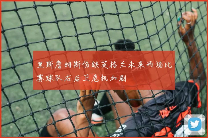 里斯詹姆斯伤缺英格兰未来两场比赛球队右后卫危机加剧