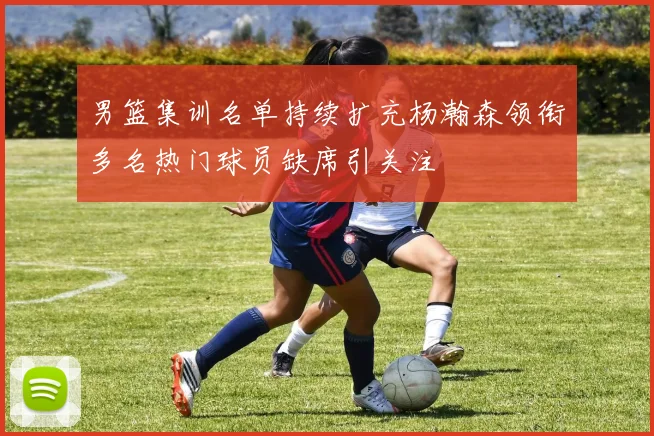 男篮集训名单持续扩充杨瀚森领衔多名热门球员缺席引关注