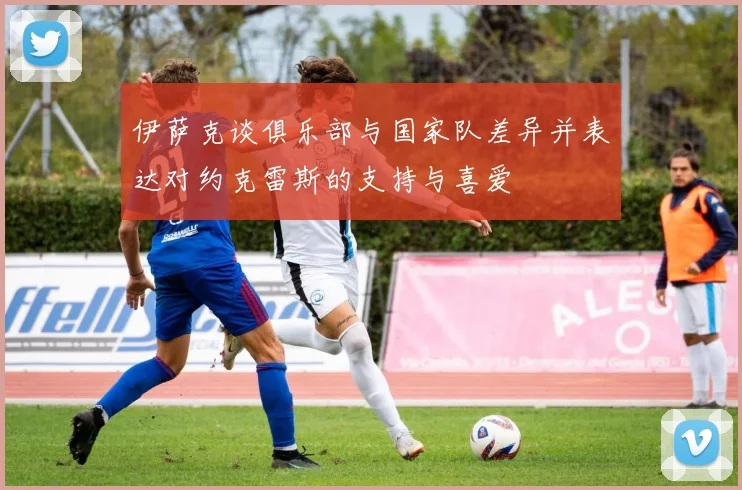 伊萨克谈俱乐部与国家队差异并表达对约克雷斯的支持与喜爱